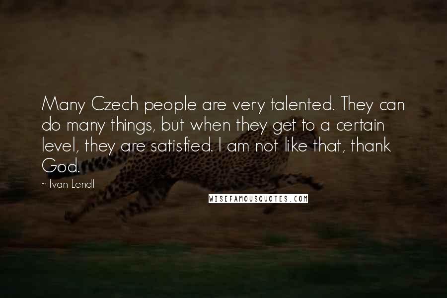Ivan Lendl Quotes: Many Czech people are very talented. They can do many things, but when they get to a certain level, they are satisfied. I am not like that, thank God.