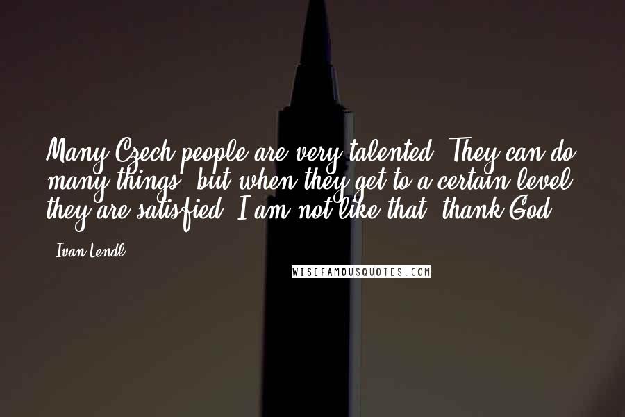 Ivan Lendl Quotes: Many Czech people are very talented. They can do many things, but when they get to a certain level, they are satisfied. I am not like that, thank God.