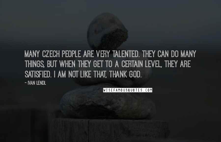 Ivan Lendl Quotes: Many Czech people are very talented. They can do many things, but when they get to a certain level, they are satisfied. I am not like that, thank God.