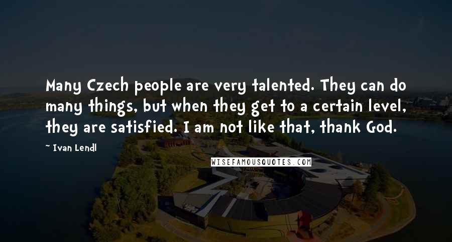 Ivan Lendl Quotes: Many Czech people are very talented. They can do many things, but when they get to a certain level, they are satisfied. I am not like that, thank God.