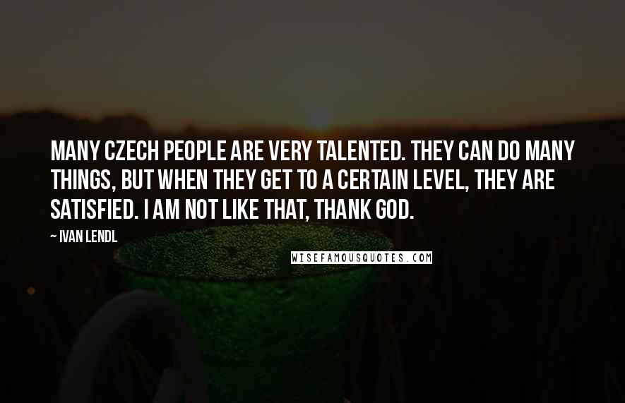 Ivan Lendl Quotes: Many Czech people are very talented. They can do many things, but when they get to a certain level, they are satisfied. I am not like that, thank God.