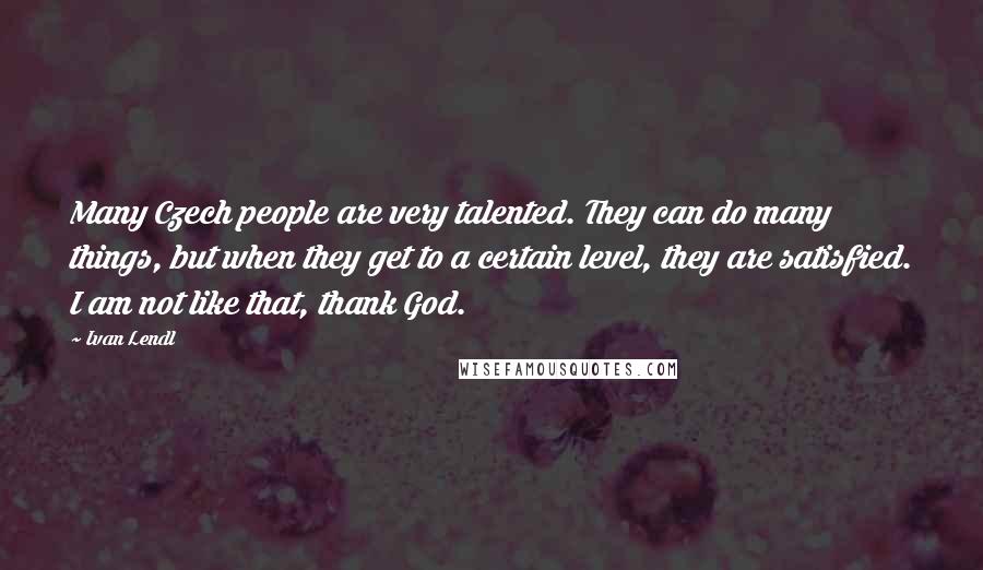 Ivan Lendl Quotes: Many Czech people are very talented. They can do many things, but when they get to a certain level, they are satisfied. I am not like that, thank God.