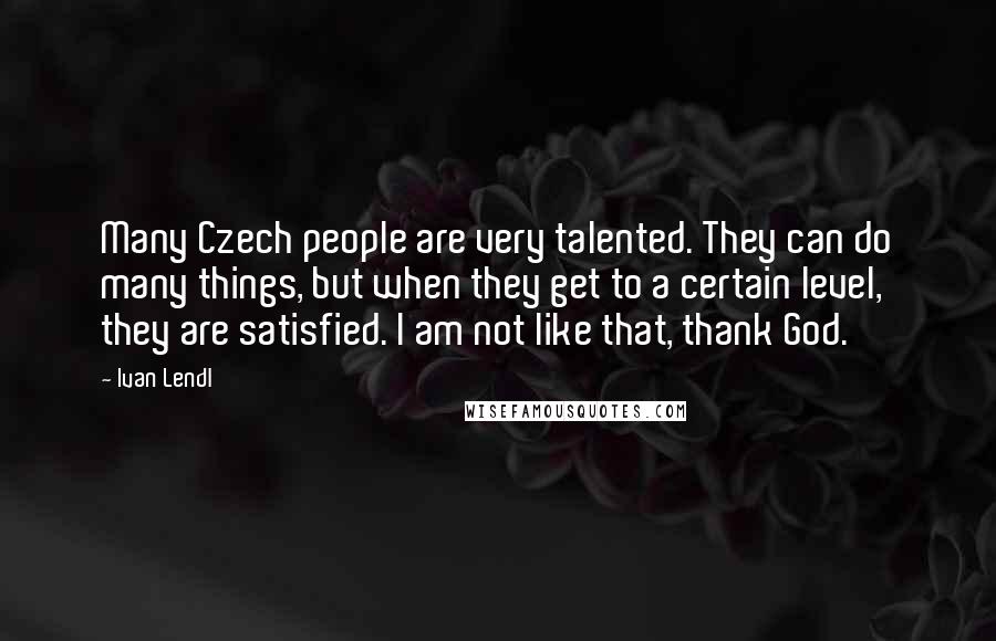 Ivan Lendl Quotes: Many Czech people are very talented. They can do many things, but when they get to a certain level, they are satisfied. I am not like that, thank God.