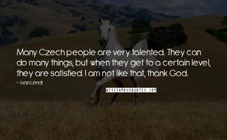 Ivan Lendl Quotes: Many Czech people are very talented. They can do many things, but when they get to a certain level, they are satisfied. I am not like that, thank God.