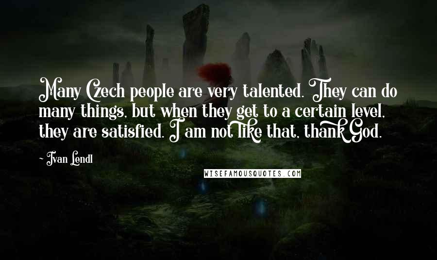 Ivan Lendl Quotes: Many Czech people are very talented. They can do many things, but when they get to a certain level, they are satisfied. I am not like that, thank God.