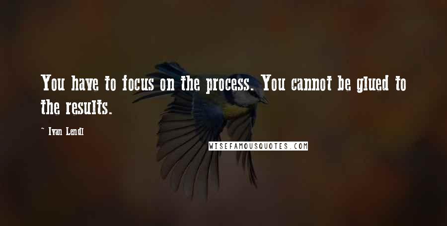 Ivan Lendl Quotes: You have to focus on the process. You cannot be glued to the results.