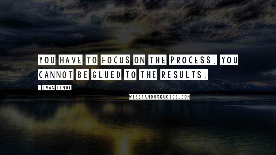 Ivan Lendl Quotes: You have to focus on the process. You cannot be glued to the results.