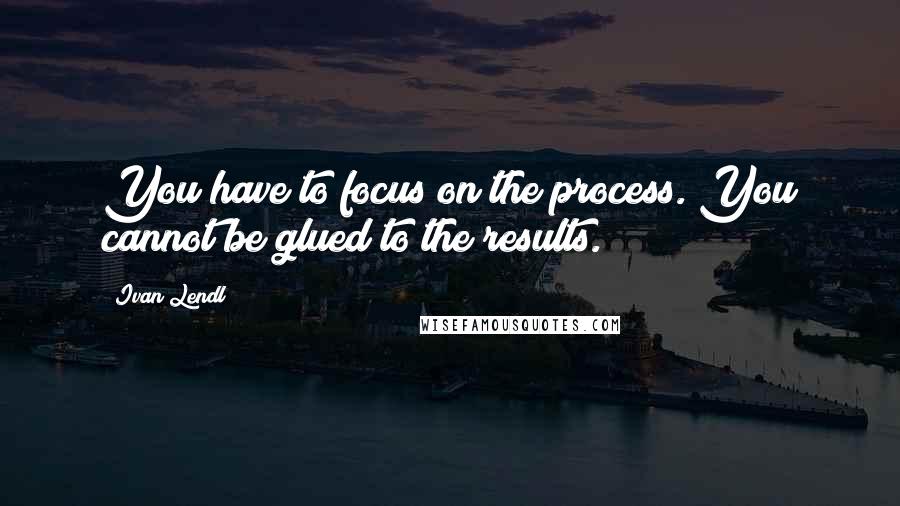 Ivan Lendl Quotes: You have to focus on the process. You cannot be glued to the results.