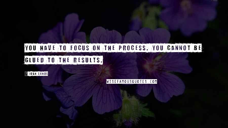 Ivan Lendl Quotes: You have to focus on the process. You cannot be glued to the results.