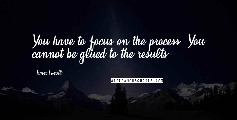 Ivan Lendl Quotes: You have to focus on the process. You cannot be glued to the results.