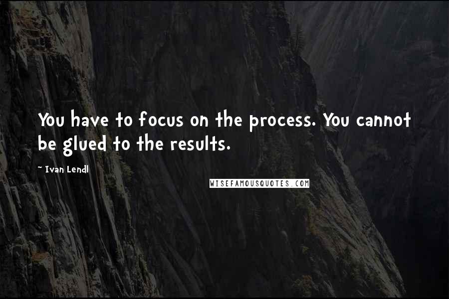 Ivan Lendl Quotes: You have to focus on the process. You cannot be glued to the results.