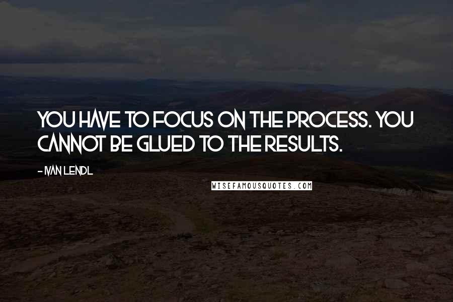 Ivan Lendl Quotes: You have to focus on the process. You cannot be glued to the results.