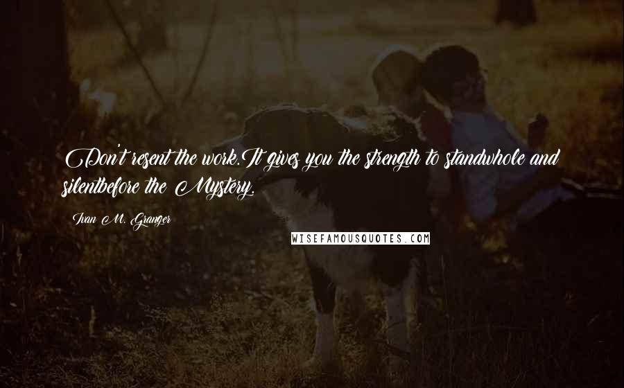 Ivan M. Granger Quotes: Don't resent the work.It gives you the strength to standwhole and silentbefore the Mystery.