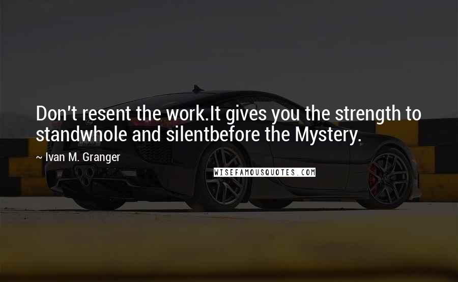 Ivan M. Granger Quotes: Don't resent the work.It gives you the strength to standwhole and silentbefore the Mystery.
