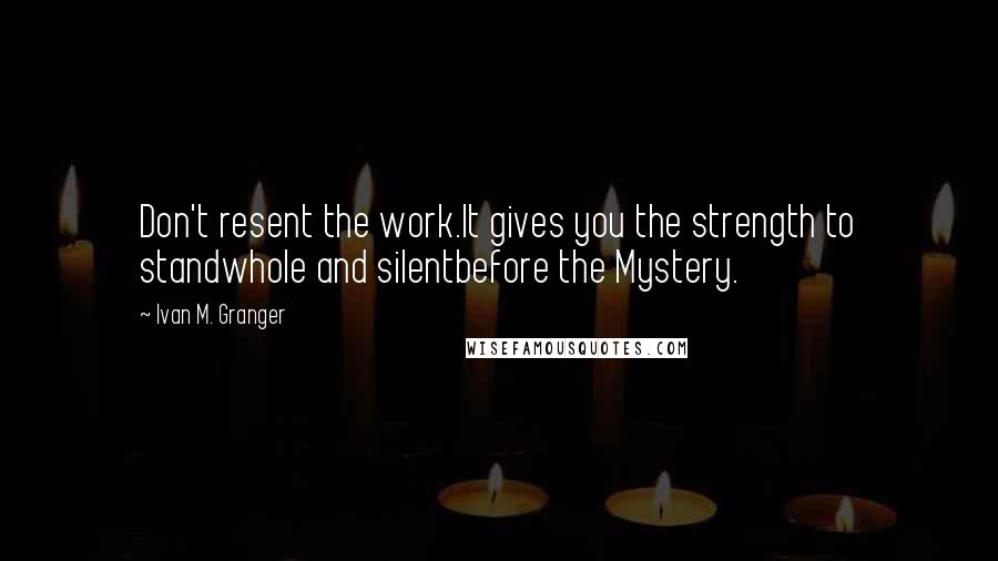 Ivan M. Granger Quotes: Don't resent the work.It gives you the strength to standwhole and silentbefore the Mystery.
