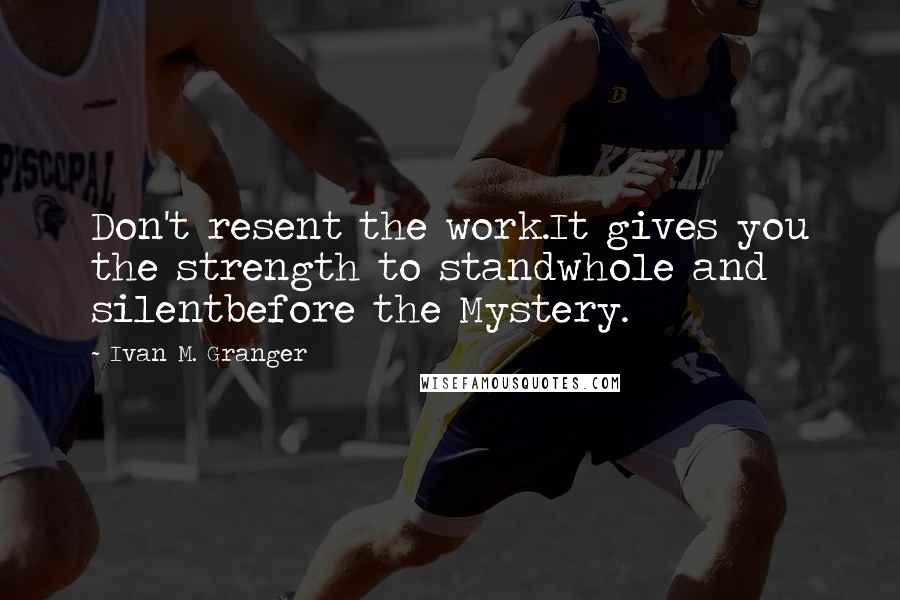 Ivan M. Granger Quotes: Don't resent the work.It gives you the strength to standwhole and silentbefore the Mystery.