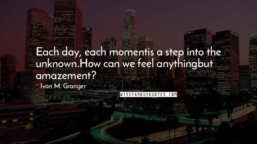 Ivan M. Granger Quotes: Each day, each momentis a step into the unknown.How can we feel anythingbut amazement?