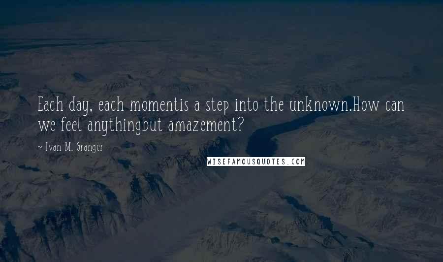 Ivan M. Granger Quotes: Each day, each momentis a step into the unknown.How can we feel anythingbut amazement?