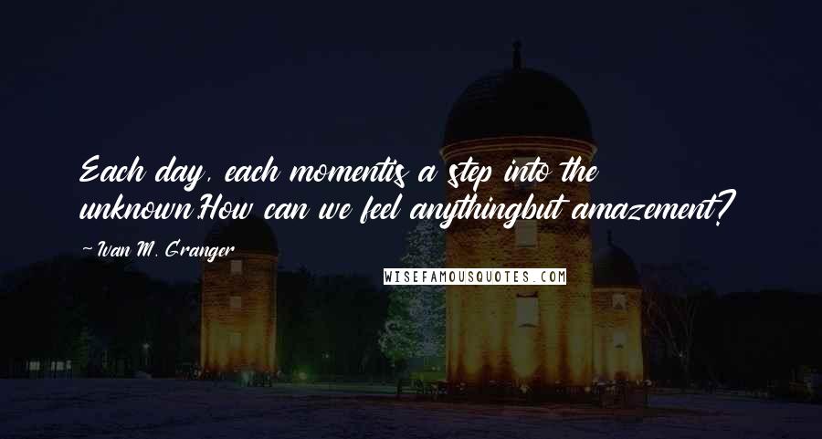 Ivan M. Granger Quotes: Each day, each momentis a step into the unknown.How can we feel anythingbut amazement?