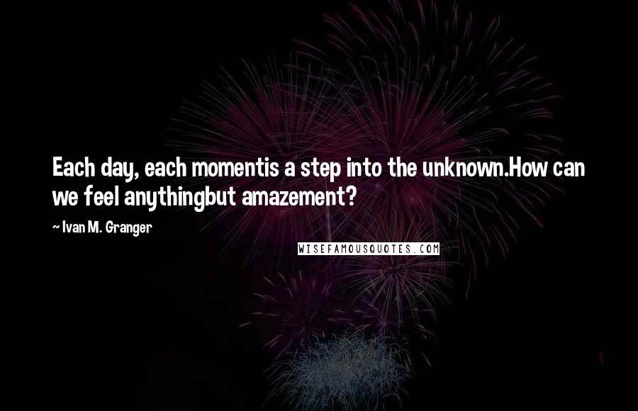 Ivan M. Granger Quotes: Each day, each momentis a step into the unknown.How can we feel anythingbut amazement?