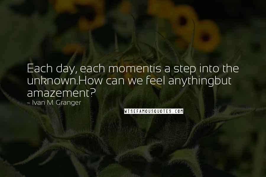 Ivan M. Granger Quotes: Each day, each momentis a step into the unknown.How can we feel anythingbut amazement?