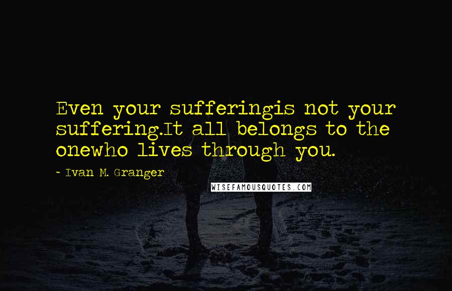 Ivan M. Granger Quotes: Even your sufferingis not your suffering.It all belongs to the onewho lives through you.