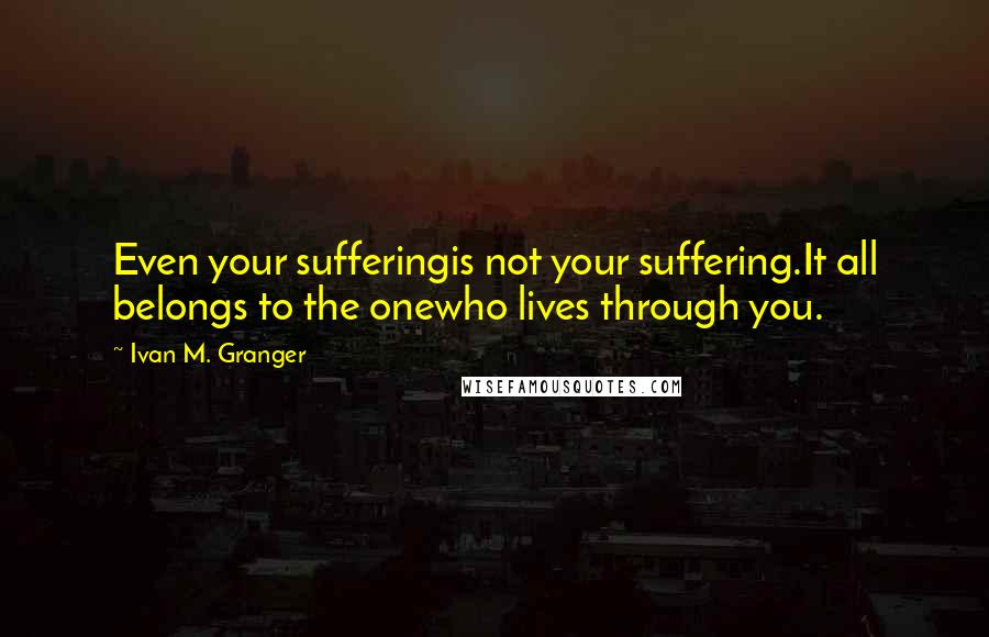 Ivan M. Granger Quotes: Even your sufferingis not your suffering.It all belongs to the onewho lives through you.