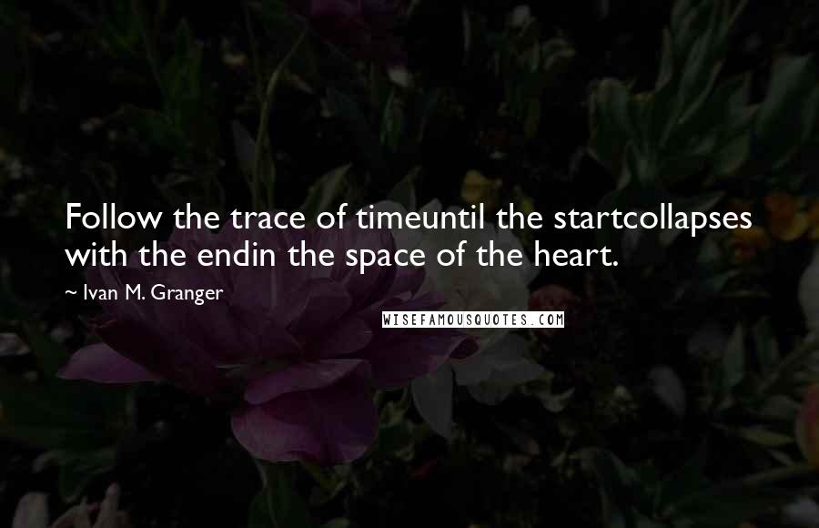 Ivan M. Granger Quotes: Follow the trace of timeuntil the startcollapses with the endin the space of the heart.