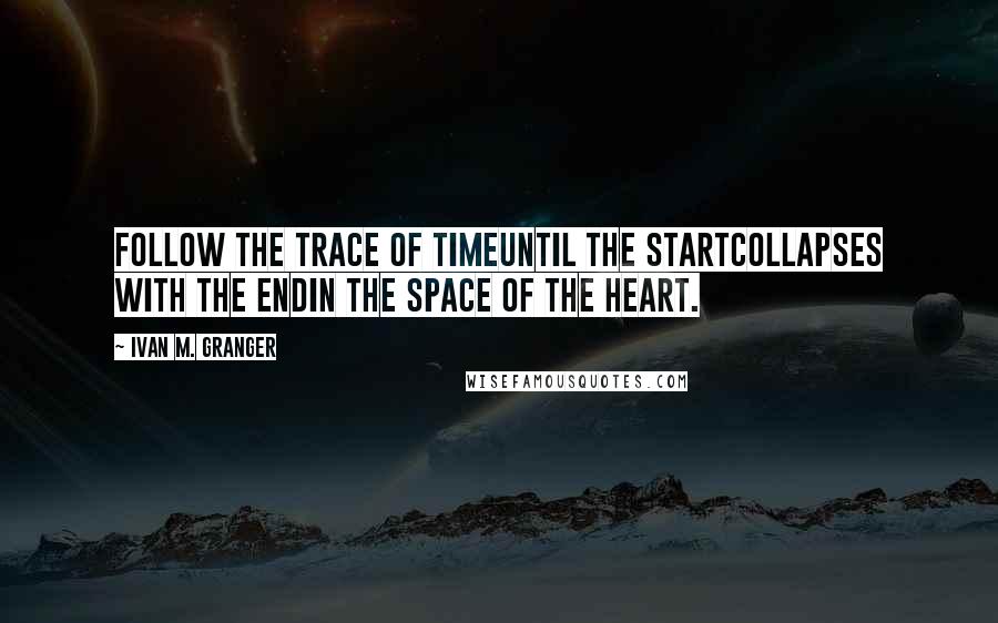 Ivan M. Granger Quotes: Follow the trace of timeuntil the startcollapses with the endin the space of the heart.