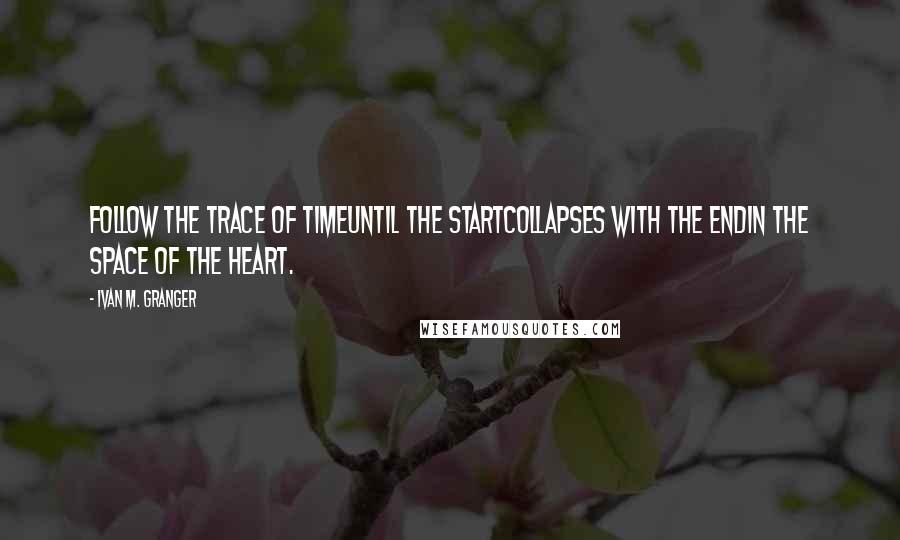 Ivan M. Granger Quotes: Follow the trace of timeuntil the startcollapses with the endin the space of the heart.