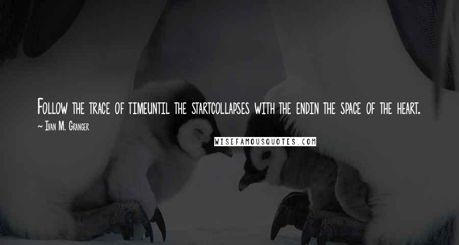 Ivan M. Granger Quotes: Follow the trace of timeuntil the startcollapses with the endin the space of the heart.