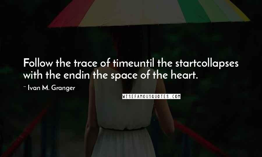 Ivan M. Granger Quotes: Follow the trace of timeuntil the startcollapses with the endin the space of the heart.