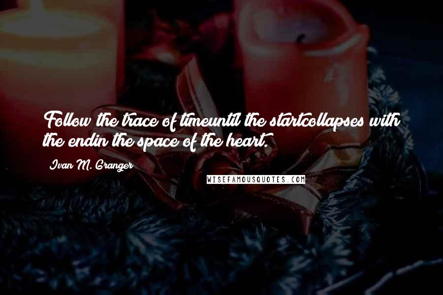 Ivan M. Granger Quotes: Follow the trace of timeuntil the startcollapses with the endin the space of the heart.