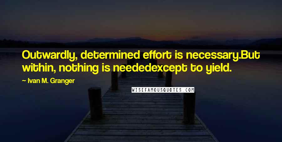 Ivan M. Granger Quotes: Outwardly, determined effort is necessary.But within, nothing is neededexcept to yield.