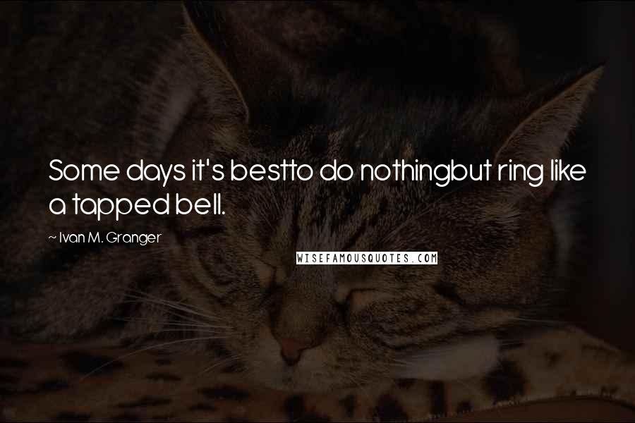 Ivan M. Granger Quotes: Some days it's bestto do nothingbut ring like a tapped bell.