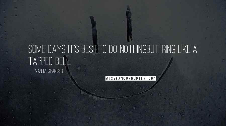 Ivan M. Granger Quotes: Some days it's bestto do nothingbut ring like a tapped bell.