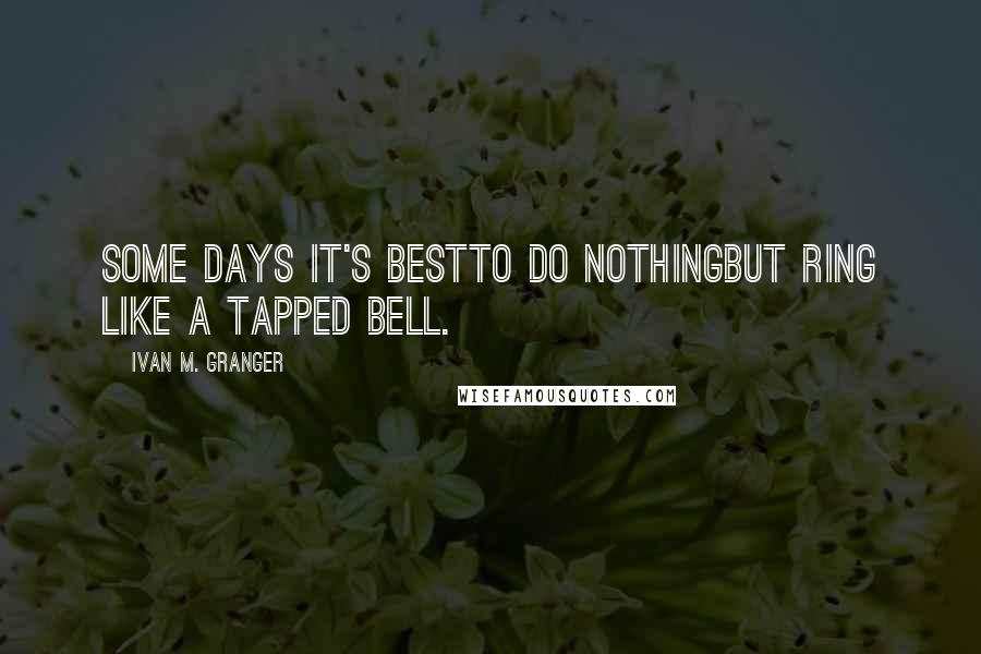 Ivan M. Granger Quotes: Some days it's bestto do nothingbut ring like a tapped bell.