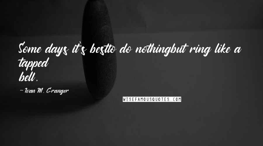 Ivan M. Granger Quotes: Some days it's bestto do nothingbut ring like a tapped bell.