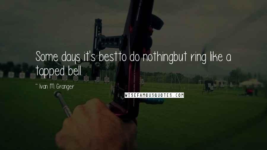 Ivan M. Granger Quotes: Some days it's bestto do nothingbut ring like a tapped bell.