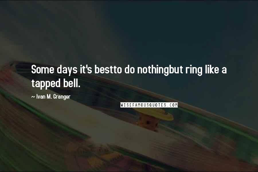 Ivan M. Granger Quotes: Some days it's bestto do nothingbut ring like a tapped bell.