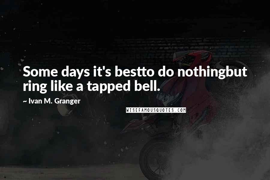 Ivan M. Granger Quotes: Some days it's bestto do nothingbut ring like a tapped bell.