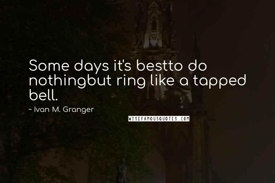 Ivan M. Granger Quotes: Some days it's bestto do nothingbut ring like a tapped bell.