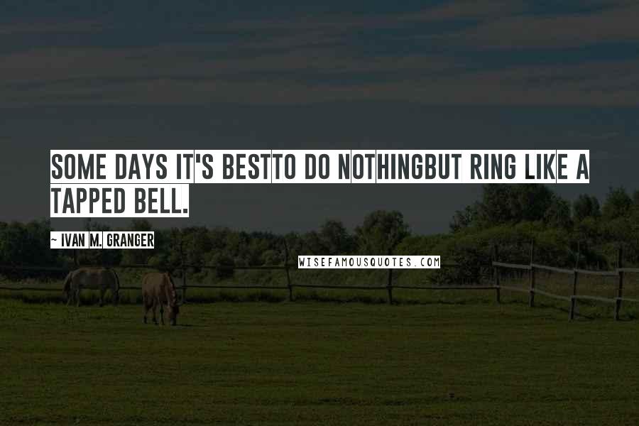 Ivan M. Granger Quotes: Some days it's bestto do nothingbut ring like a tapped bell.