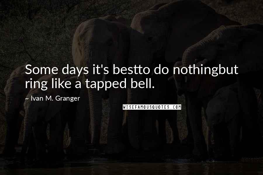 Ivan M. Granger Quotes: Some days it's bestto do nothingbut ring like a tapped bell.