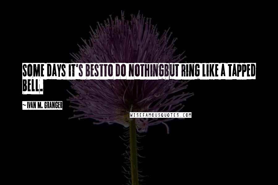 Ivan M. Granger Quotes: Some days it's bestto do nothingbut ring like a tapped bell.