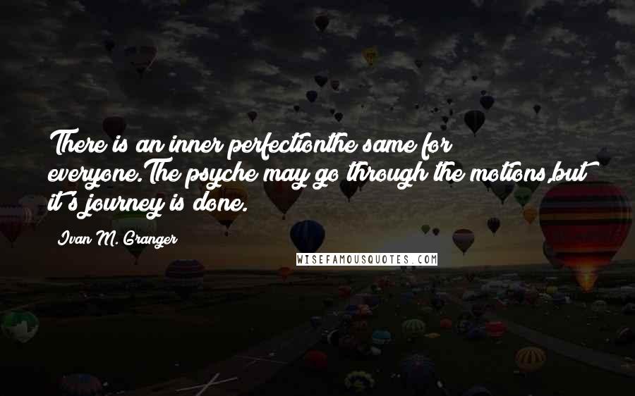 Ivan M. Granger Quotes: There is an inner perfectionthe same for everyone.The psyche may go through the motions,but it's journey is done.