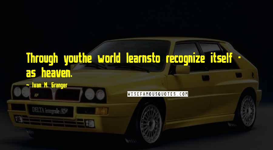 Ivan M. Granger Quotes: Through youthe world learnsto recognize itself - as heaven.