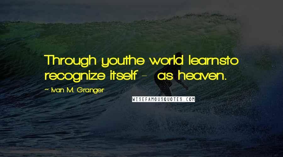 Ivan M. Granger Quotes: Through youthe world learnsto recognize itself - as heaven.