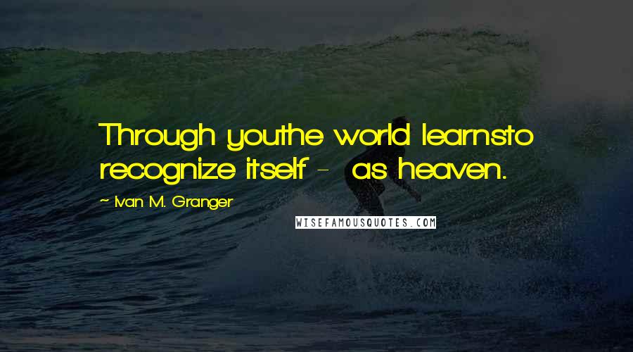 Ivan M. Granger Quotes: Through youthe world learnsto recognize itself -  as heaven.