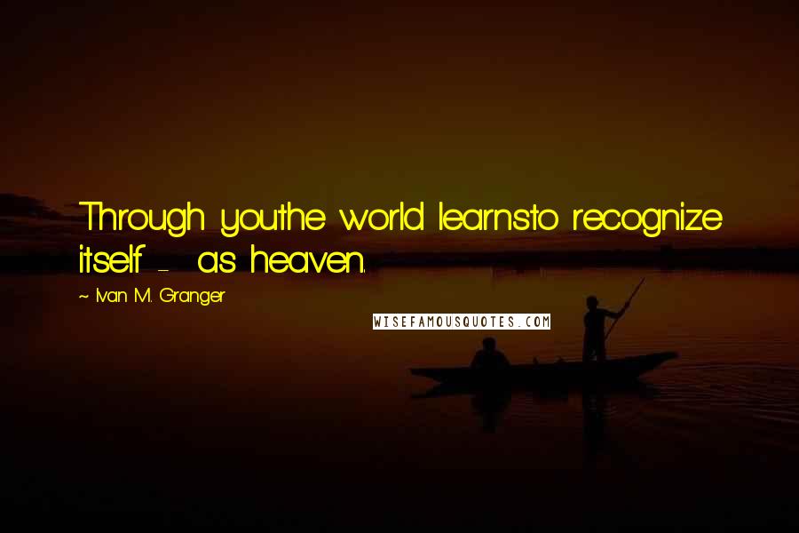 Ivan M. Granger Quotes: Through youthe world learnsto recognize itself - as heaven.